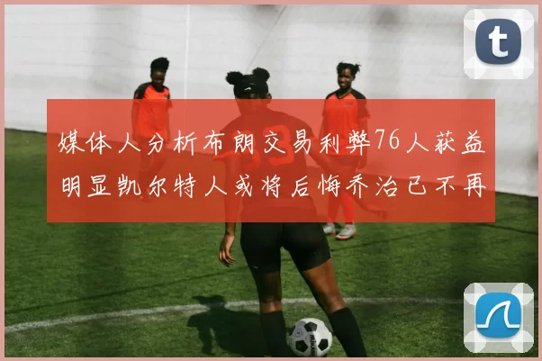 媒体人分析布朗交易利弊76人获益明显凯尔特人或将后悔乔治已不再巅峰